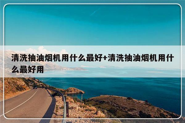 清洗抽油烟机用什么最好+清洗抽油烟机用什么最好用