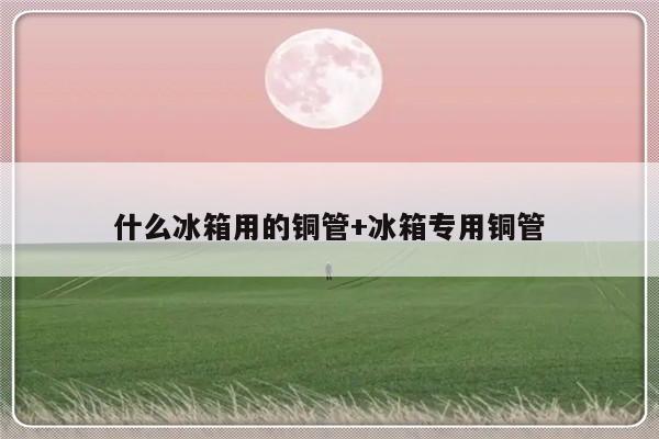 什么冰箱用的铜管+冰箱专用铜管