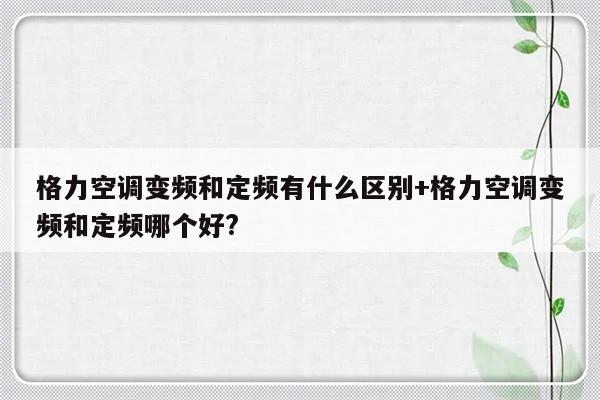 格力空调变频和定频有什么区别+格力空调变频和定频哪个好?