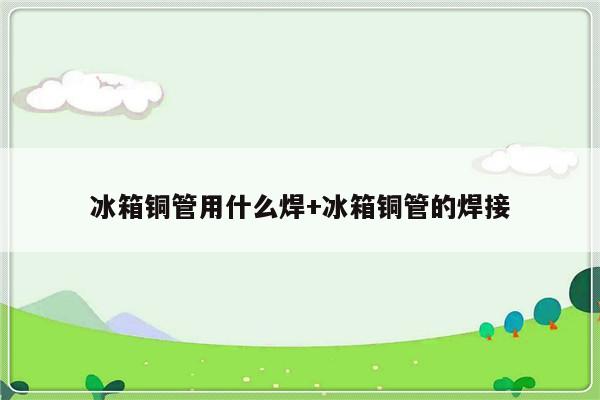 冰箱铜管用什么焊+冰箱铜管的焊接