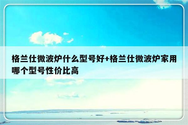 格兰仕微波炉什么型号好+格兰仕微波炉家用哪个型号性价比高