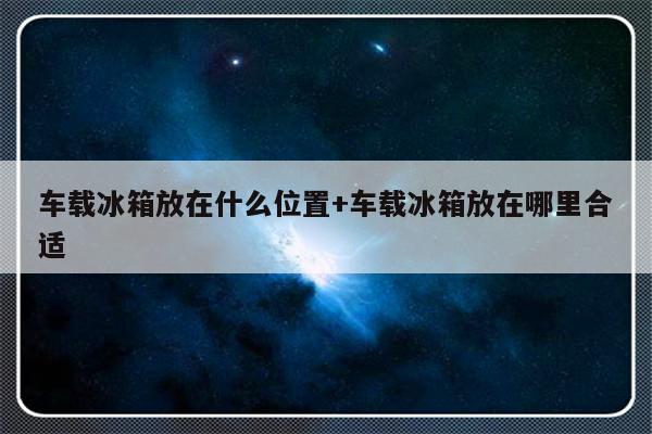 车载冰箱放在什么位置+车载冰箱放在哪里合适