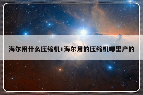 海尔用什么压缩机+海尔用的压缩机哪里产的
