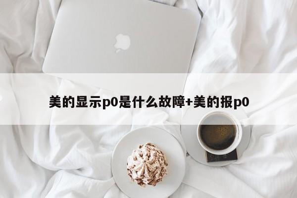 美的显示p0是什么故障+美的报p0